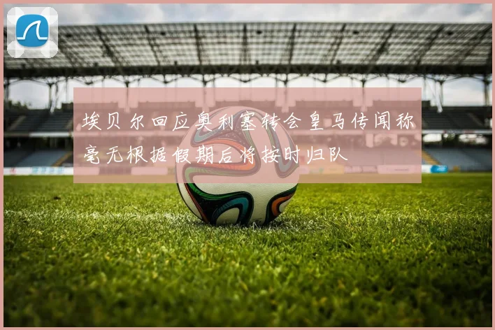 埃贝尔回应奥利塞转会皇马传闻称毫无根据假期后将按时归队