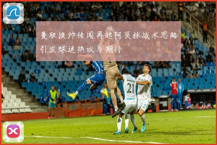 曼联换帅传闻再起阿莫林战术思路引发球迷热议与期待