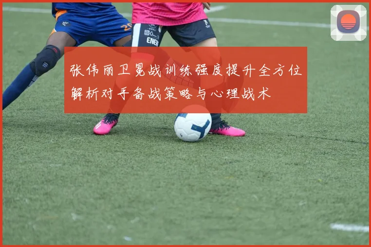 张伟丽卫冕战训练强度提升全方位解析对手备战策略与心理战术