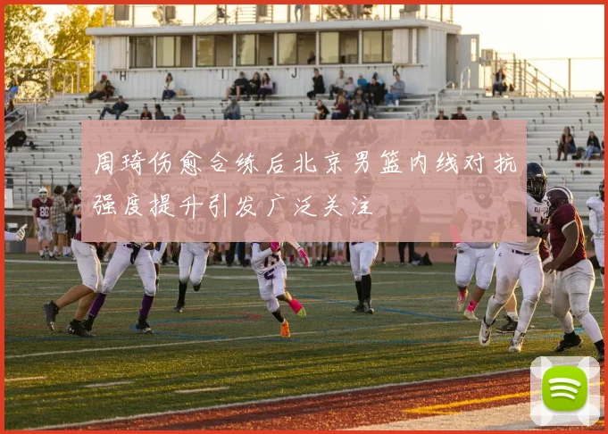周琦伤愈合练后北京男篮内线对抗强度提升引发广泛关注